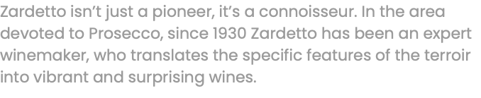 Zardetto isn’t just a pioneer, it’s a connoisseur. In the area devoted to Prosecco, since 1930 Zardetto has been an expert winemaker, who translates the specific features of the terroir into vibrant and surprising wines.