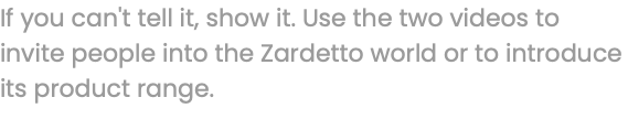 If you can't tell it, show it. Use the two videos to invite people into the Zardetto world or to introduce its product range.
